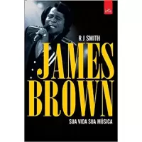 JAMES BROWN - SUA VIDA SUA MÚSICA - R J Smith